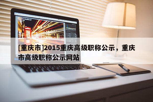 [重慶市]2015重慶高級職稱公示，重慶市高級職稱公示網(wǎng)站