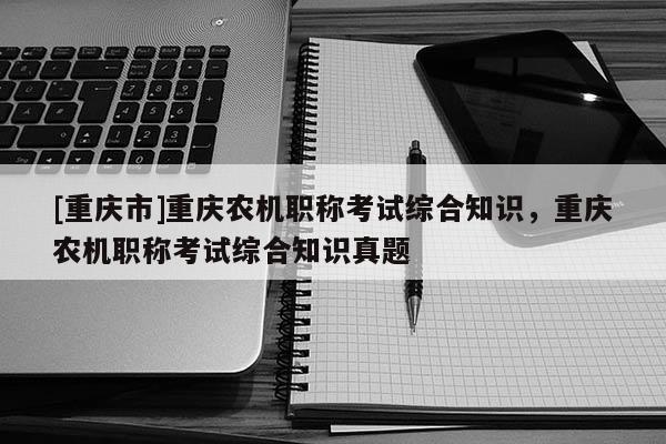 [重慶市]重慶農(nóng)機(jī)職稱考試綜合知識(shí)，重慶農(nóng)機(jī)職稱考試綜合知識(shí)真題