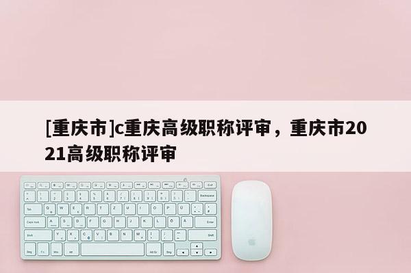 [重慶市]c重慶高級(jí)職稱評(píng)審，重慶市2021高級(jí)職稱評(píng)審