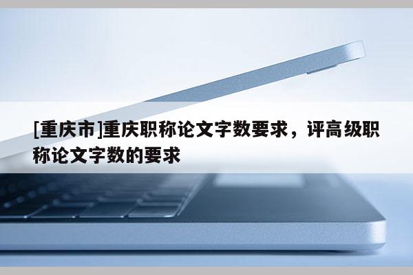 [重慶市]重慶職稱論文字?jǐn)?shù)要求，評高級職稱論文字?jǐn)?shù)的要求