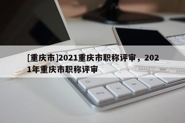 [重慶市]2021重慶市職稱評(píng)審，2021年重慶市職稱評(píng)審