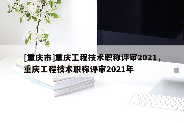 [重慶市]重慶工程技術(shù)職稱評審2021，重慶工程技術(shù)職稱評審2021年