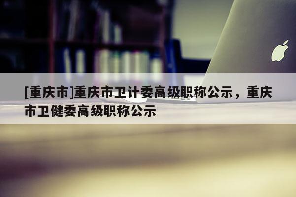 [重慶市]重慶市衛(wèi)計(jì)委高級(jí)職稱公示，重慶市衛(wèi)健委高級(jí)職稱公示