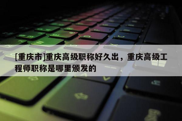 [重慶市]重慶高級職稱好久出，重慶高級工程師職稱是哪里頒發(fā)的