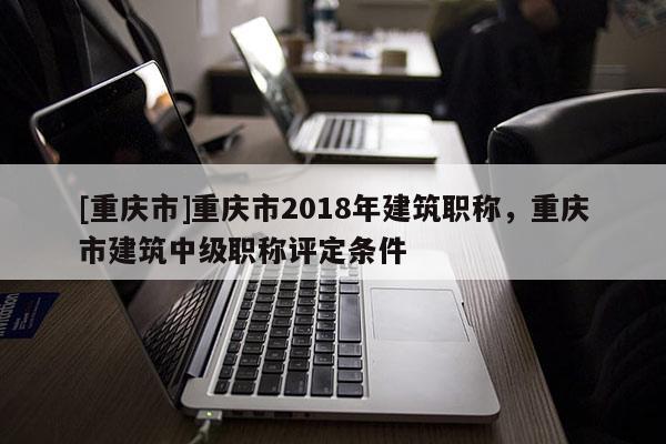 [重慶市]重慶市2018年建筑職稱，重慶市建筑中級職稱評定條件