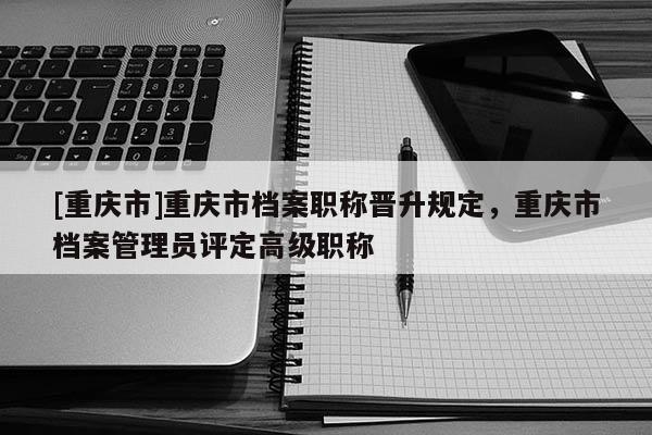 [重慶市]重慶市檔案職稱晉升規(guī)定，重慶市檔案管理員評(píng)定高級(jí)職稱