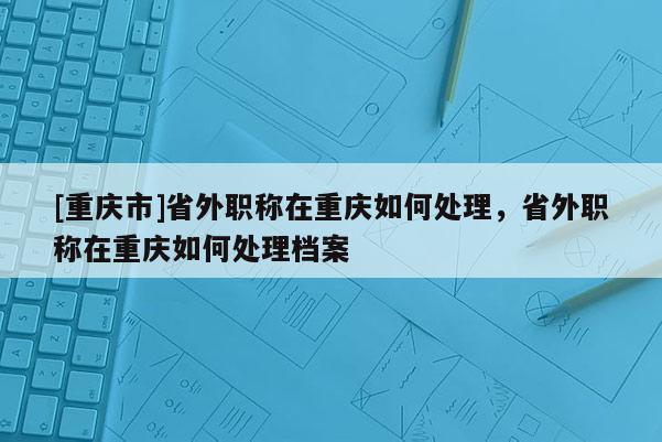 [重慶市]省外職稱在重慶如何處理，省外職稱在重慶如何處理檔案