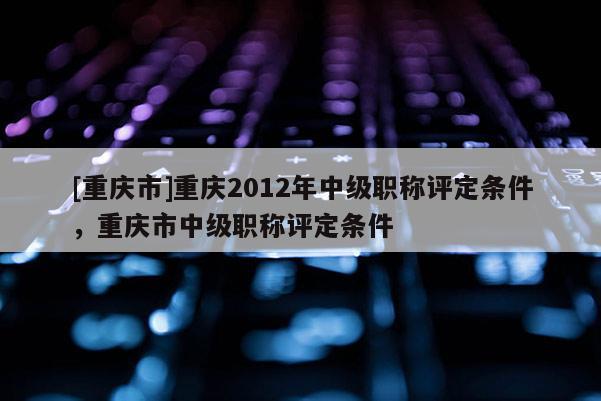 [重慶市]重慶2012年中級職稱評定條件，重慶市中級職稱評定條件