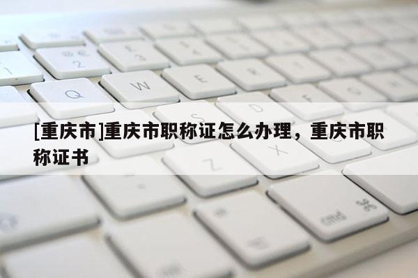 [重慶市]重慶市職稱證怎么辦理，重慶市職稱證書