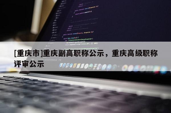 [重慶市]重慶副高職稱公示，重慶高級職稱評審公示