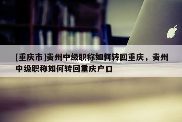 [重慶市]貴州中級職稱如何轉回重慶，貴州中級職稱如何轉回重慶戶口