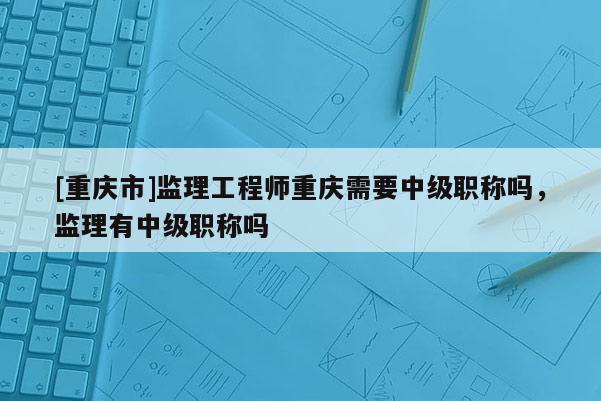 [重慶市]監(jiān)理工程師重慶需要中級職稱嗎，監(jiān)理有中級職稱嗎