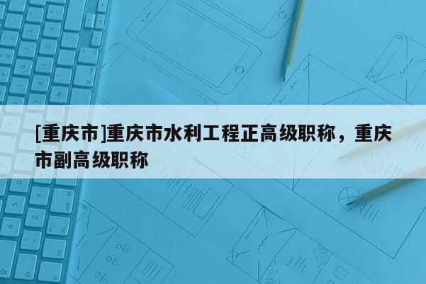 [重慶市]重慶市水利工程正高級(jí)職稱(chēng)，重慶市副高級(jí)職稱(chēng)