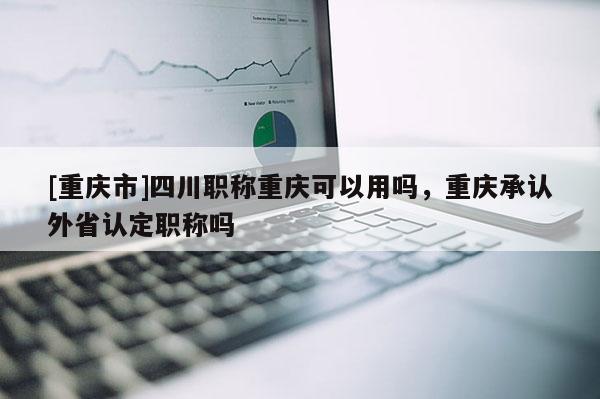 [重慶市]四川職稱重慶可以用嗎，重慶承認(rèn)外省認(rèn)定職稱嗎