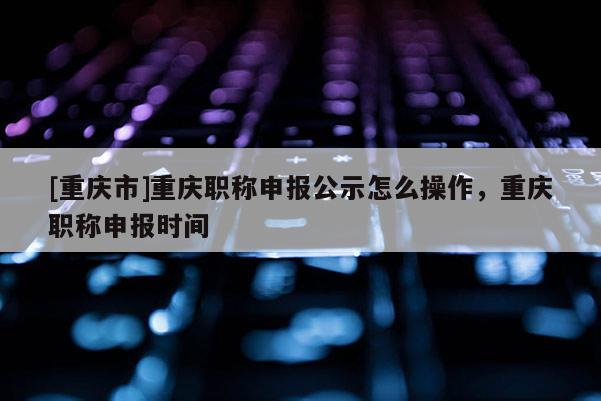 [重慶市]重慶職稱申報(bào)公示怎么操作，重慶職稱申報(bào)時間