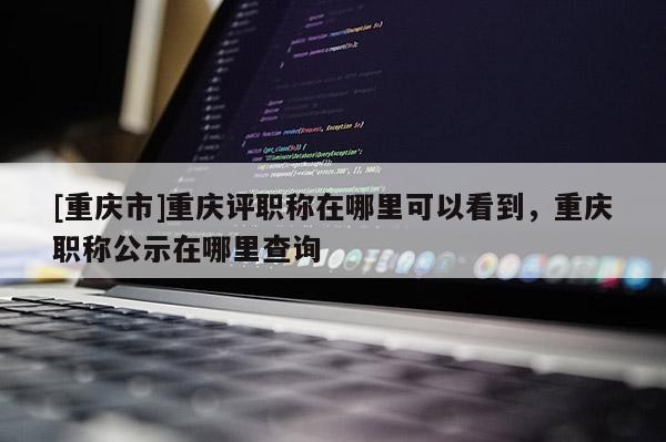 [重慶市]重慶評職稱在哪里可以看到，重慶職稱公示在哪里查詢