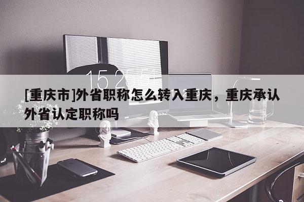 [重慶市]外省職稱怎么轉(zhuǎn)入重慶，重慶承認(rèn)外省認(rèn)定職稱嗎