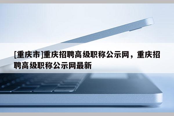 [重慶市]重慶招聘高級職稱公示網(wǎng)，重慶招聘高級職稱公示網(wǎng)最新