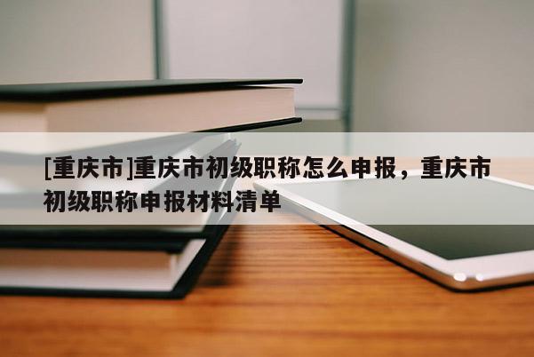 [重慶市]重慶市初級職稱怎么申報，重慶市初級職稱申報材料清單