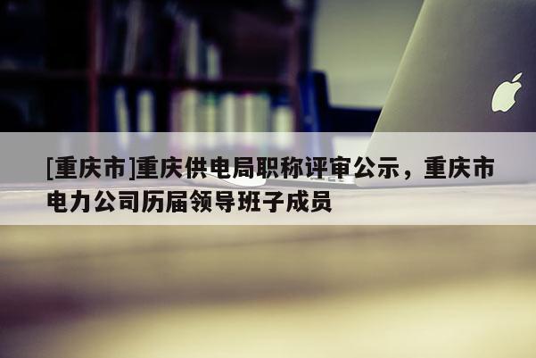 [重慶市]重慶供電局職稱評審公示，重慶市電力公司歷屆領導班子成員