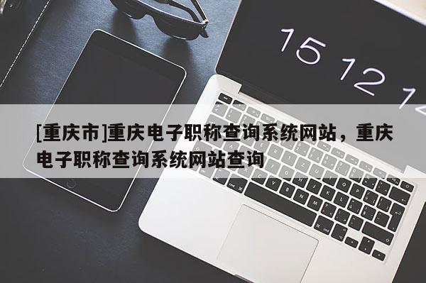 [重慶市]重慶電子職稱查詢系統(tǒng)網(wǎng)站，重慶電子職稱查詢系統(tǒng)網(wǎng)站查詢