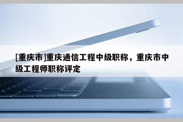 [重慶市]重慶通信工程中級職稱，重慶市中級工程師職稱評定