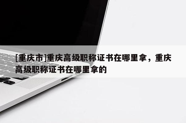 [重慶市]重慶高級職稱證書在哪里拿，重慶高級職稱證書在哪里拿的