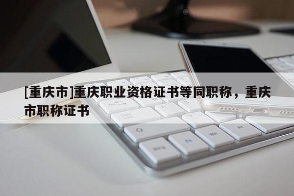 [重慶市]重慶職業(yè)資格證書(shū)等同職稱(chēng)，重慶市職稱(chēng)證書(shū)