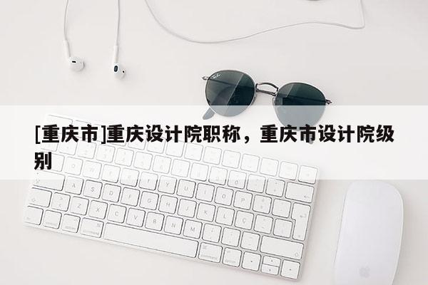 [重慶市]重慶設計院職稱，重慶市設計院級別