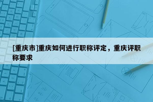 [重慶市]重慶如何進(jìn)行職稱(chēng)評(píng)定，重慶評(píng)職稱(chēng)要求