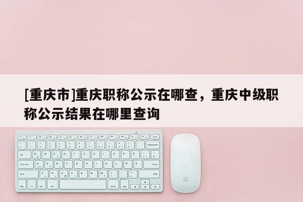 [重慶市]重慶職稱公示在哪查，重慶中級職稱公示結果在哪里查詢