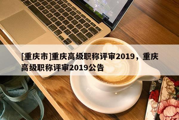 [重慶市]重慶高級職稱評審2019，重慶高級職稱評審2019公告