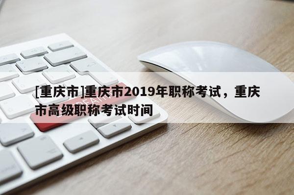 [重慶市]重慶市2019年職稱考試，重慶市高級職稱考試時間