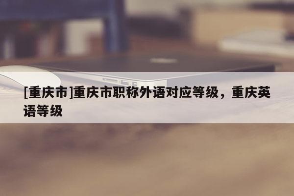 [重慶市]重慶市職稱外語對應(yīng)等級，重慶英語等級