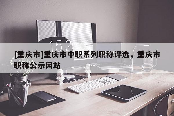 [重慶市]重慶市中職系列職稱評選，重慶市職稱公示網(wǎng)站