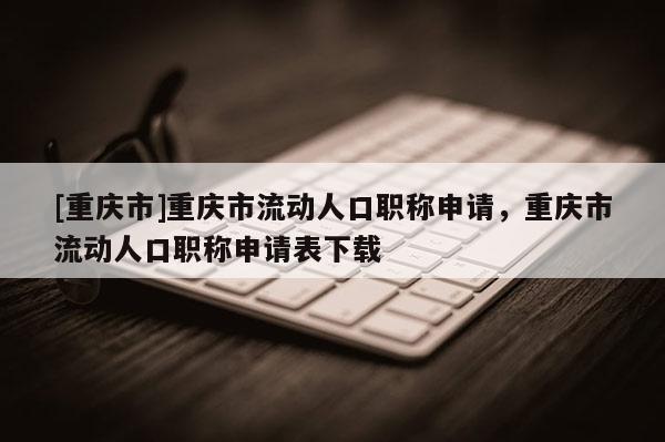 [重慶市]重慶市流動人口職稱申請，重慶市流動人口職稱申請表下載