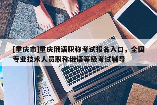 [重慶市]重慶俄語職稱考試報名入口，全國專業(yè)技術(shù)人員職稱俄語等級考試輔導