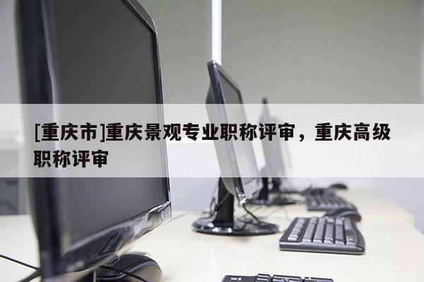 [重慶市]重慶景觀專業(yè)職稱評(píng)審，重慶高級(jí)職稱評(píng)審