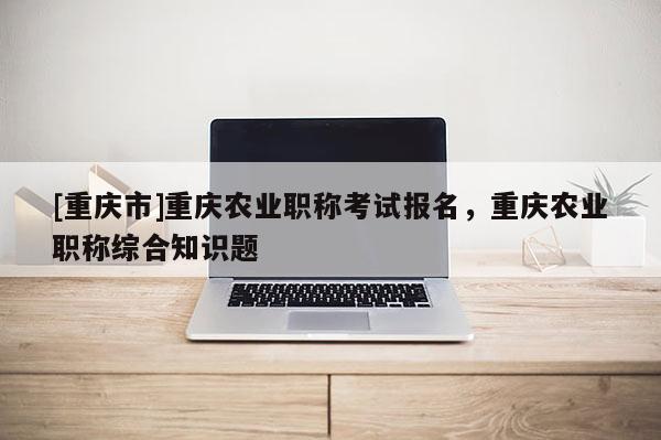 [重慶市]重慶農(nóng)業(yè)職稱考試報名，重慶農(nóng)業(yè)職稱綜合知識題