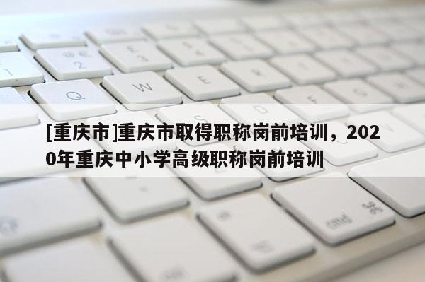 [重慶市]重慶市取得職稱(chēng)崗前培訓(xùn)，2020年重慶中小學(xué)高級(jí)職稱(chēng)崗前培訓(xùn)