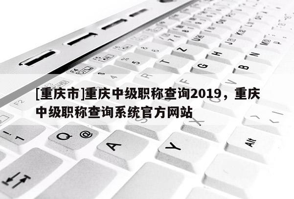 [重慶市]重慶中級(jí)職稱查詢2019，重慶中級(jí)職稱查詢系統(tǒng)官方網(wǎng)站