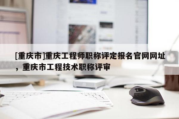 [重慶市]重慶工程師職稱評定報名官網(wǎng)網(wǎng)址，重慶市工程技術職稱評審