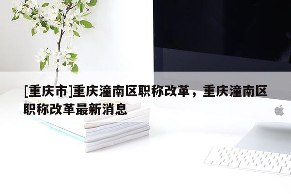 [重慶市]重慶潼南區(qū)職稱改革，重慶潼南區(qū)職稱改革最新消息