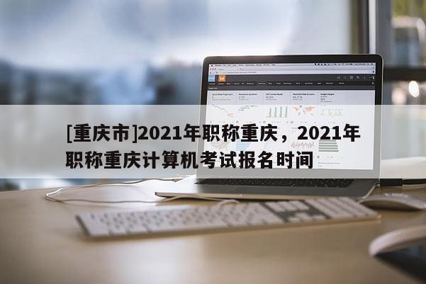 [重慶市]2021年職稱重慶，2021年職稱重慶計(jì)算機(jī)考試報(bào)名時(shí)間