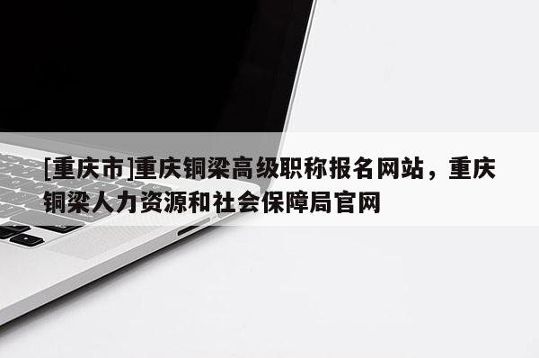 [重慶市]重慶銅梁高級(jí)職稱報(bào)名網(wǎng)站，重慶銅梁人力資源和社會(huì)保障局官網(wǎng)