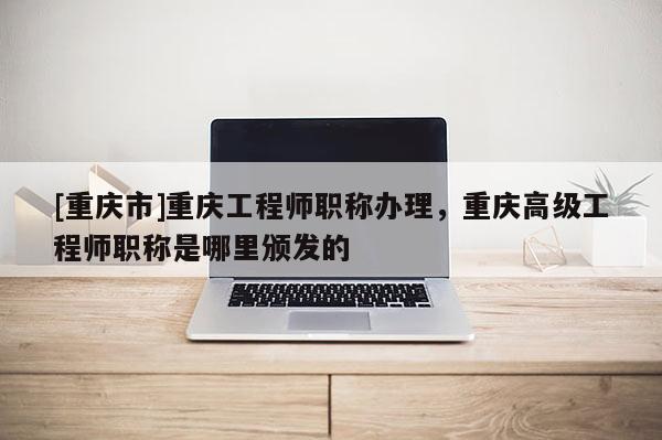 [重慶市]重慶工程師職稱辦理，重慶高級工程師職稱是哪里頒發(fā)的