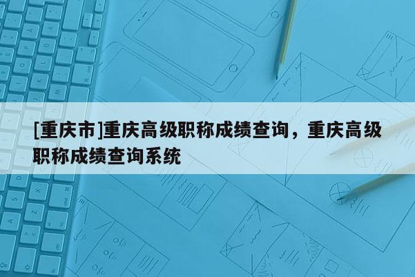 [重慶市]重慶高級(jí)職稱成績(jī)查詢，重慶高級(jí)職稱成績(jī)查詢系統(tǒng)