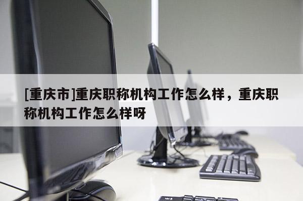 [重慶市]重慶職稱機(jī)構(gòu)工作怎么樣，重慶職稱機(jī)構(gòu)工作怎么樣呀