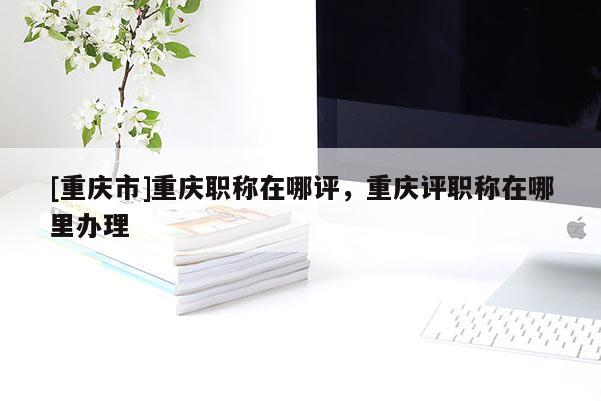 [重慶市]重慶職稱在哪評(píng)，重慶評(píng)職稱在哪里辦理