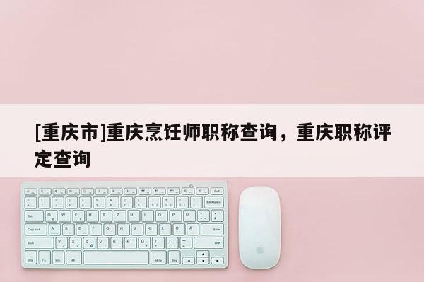 [重慶市]重慶烹飪師職稱查詢，重慶職稱評(píng)定查詢